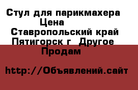  Стул для парикмахера.  › Цена ­ 4 500 - Ставропольский край, Пятигорск г. Другое » Продам   